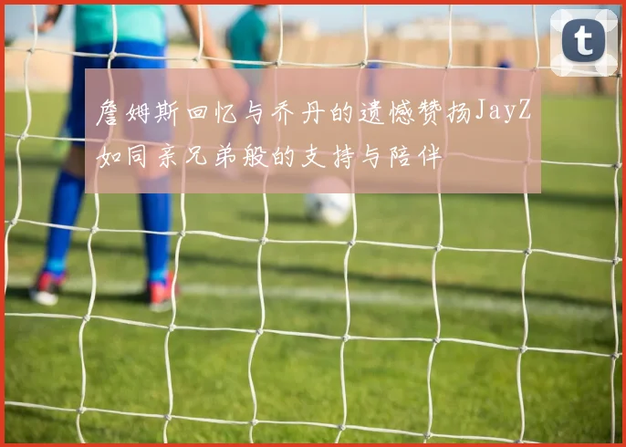 詹姆斯回忆与乔丹的遗憾赞扬JayZ如同亲兄弟般的支持与陪伴