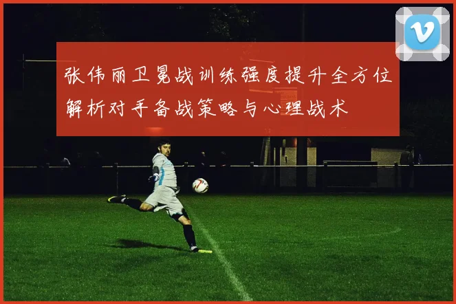 张伟丽卫冕战训练强度提升全方位解析对手备战策略与心理战术