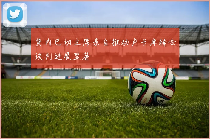 费内巴切主席亲自推动卢卡库转会谈判进展显著