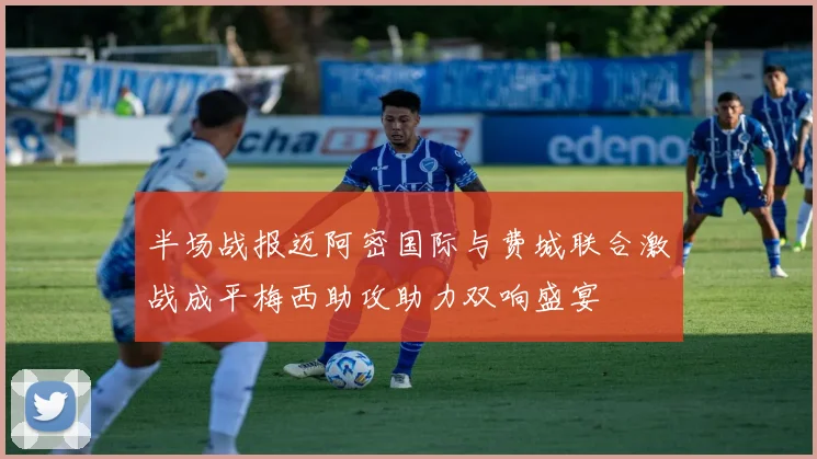 半场战报迈阿密国际与费城联合激战成平梅西助攻助力双响盛宴