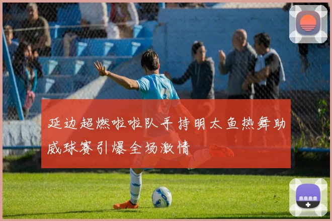 延边超燃啦啦队手持明太鱼热舞助威球赛引爆全场激情