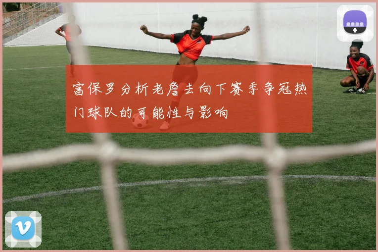 富保罗分析老詹去向下赛季争冠热门球队的可能性与影响