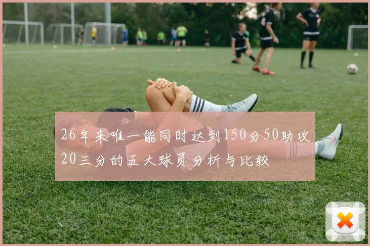 26年来唯一能同时达到150分50助攻20三分的五大球员分析与比较