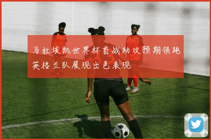 马杜埃凯世界杯首战助攻预期领跑英格兰队展现出色表现