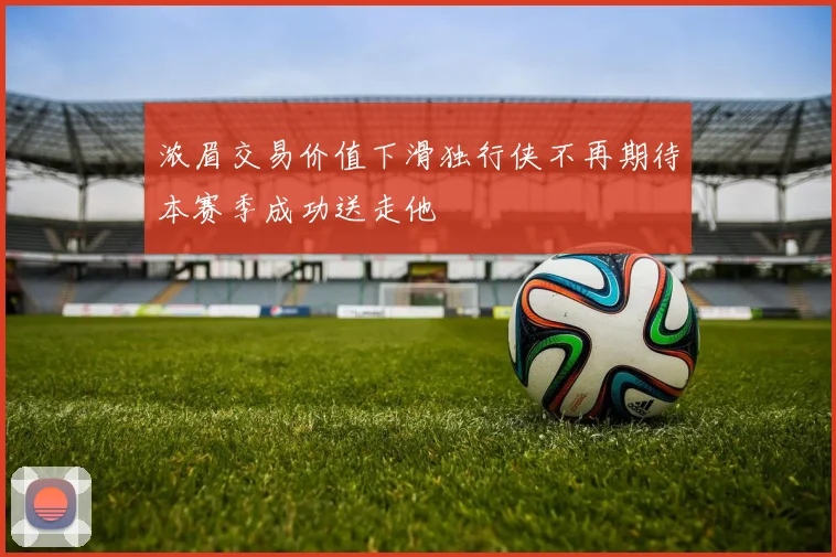 浓眉交易价值下滑独行侠不再期待本赛季成功送走他