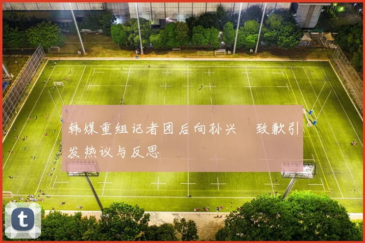 韩媒重组记者团后向孙兴慜致歉引发热议与反思