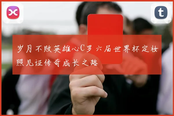岁月不败英雄心C罗六届世界杯定妆照见证传奇成长之路