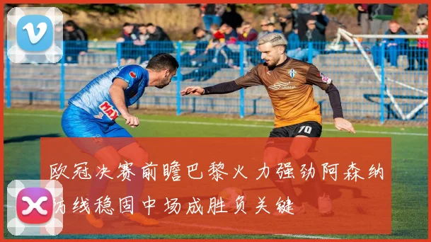 欧冠决赛前瞻巴黎火力强劲阿森纳防线稳固中场成胜负关键