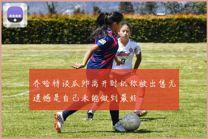 乔哈特谈瓜帅离开时机称被出售无遗憾是自己未能做到最好
