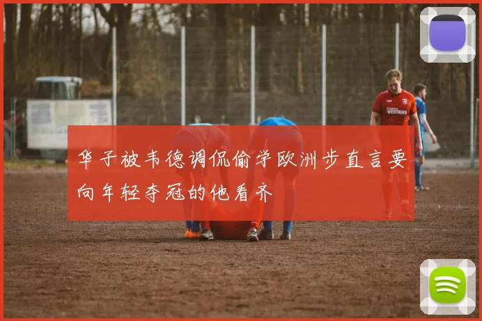 华子被韦德调侃偷学欧洲步直言要向年轻夺冠的他看齐