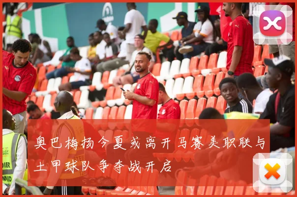 奥巴梅扬今夏或离开马赛美职联与土甲球队争夺战开启