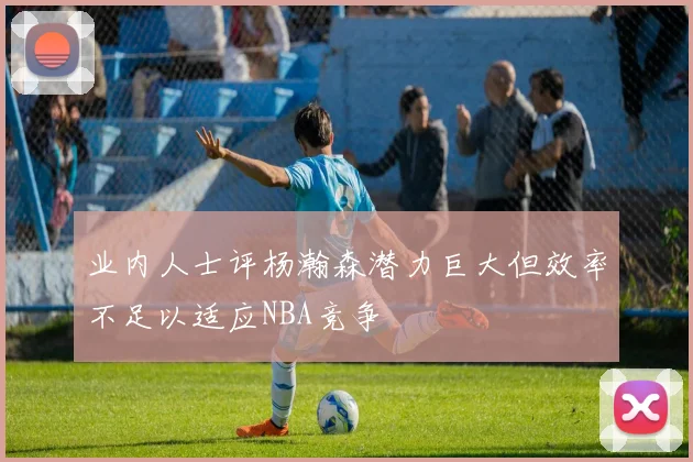 业内人士评杨瀚森潜力巨大但效率不足以适应NBA竞争