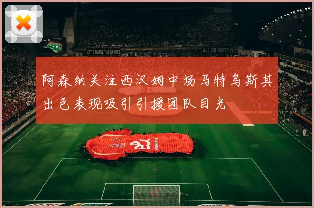 阿森纳关注西汉姆中场马特乌斯其出色表现吸引引援团队目光