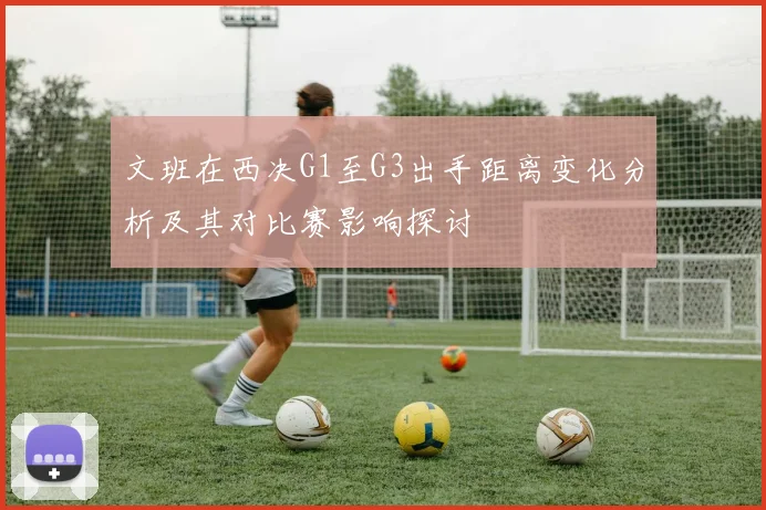 文班在西决G1至G3出手距离变化分析及其对比赛影响探讨