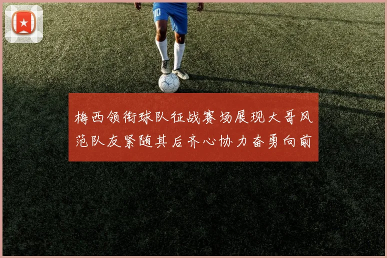 梅西领衔球队征战赛场展现大哥风范队友紧随其后齐心协力奋勇向前
