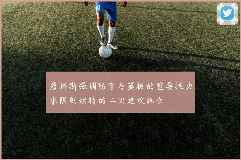 詹姆斯强调防守与篮板的重要性力求限制切特的二次进攻机会