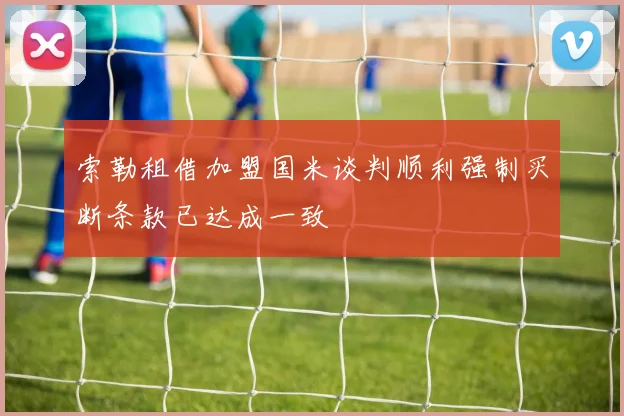 索勒租借加盟国米谈判顺利强制买断条款已达成一致