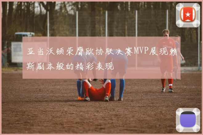 亚当沃顿荣膺欧协联决赛MVP展现赖斯剧本般的精彩表现