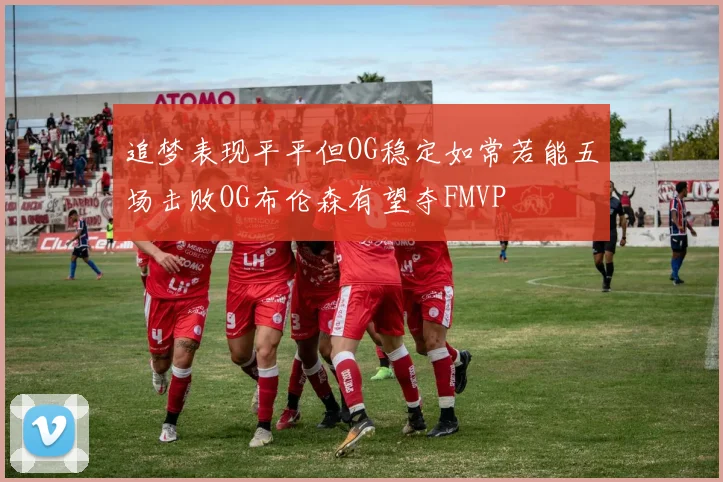 追梦表现平平但OG稳定如常若能五场击败OG布伦森有望夺FMVP
