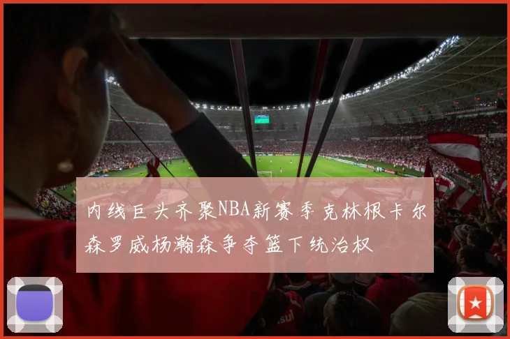 内线巨头齐聚NBA新赛季克林根卡尔森罗威杨瀚森争夺篮下统治权