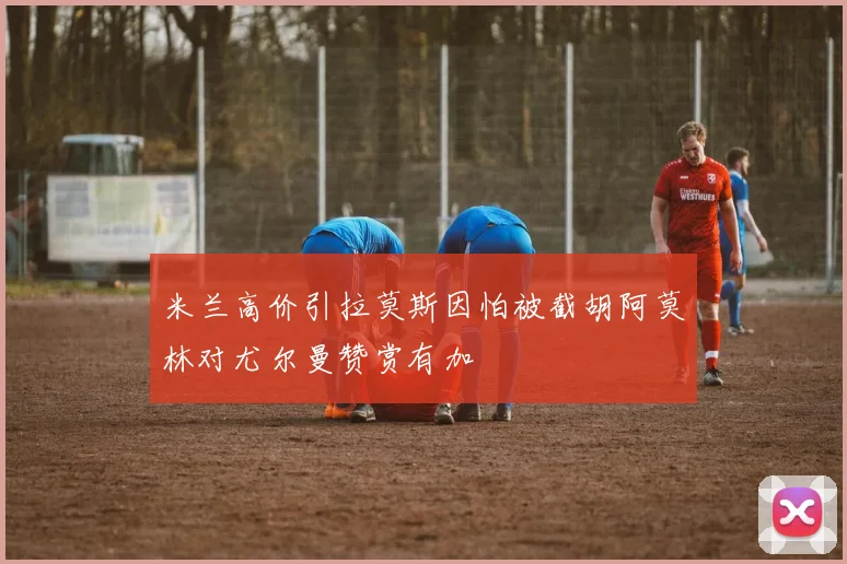 米兰高价引拉莫斯因怕被截胡阿莫林对尤尔曼赞赏有加