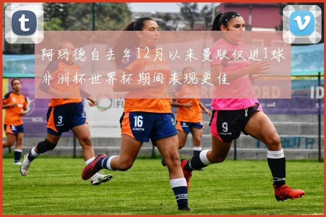 阿玛德自去年12月以来曼联仅进1球非洲杯世界杯期间表现更佳