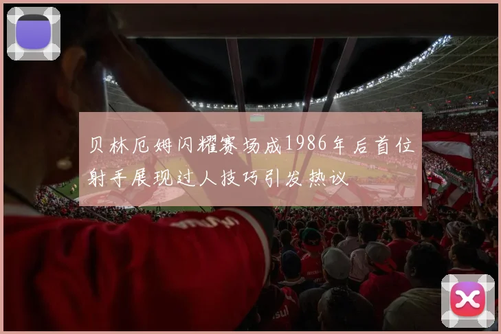 贝林厄姆闪耀赛场成1986年后首位射手展现过人技巧引发热议