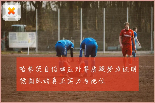 哈弗茨自信回应外界质疑努力证明德国队的真正实力与地位