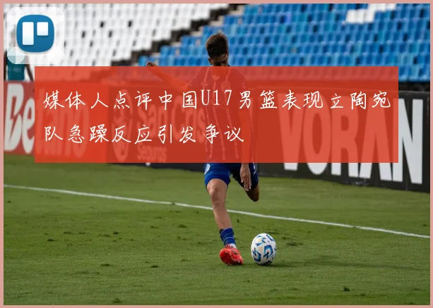 媒体人点评中国U17男篮表现立陶宛队急躁反应引发争议