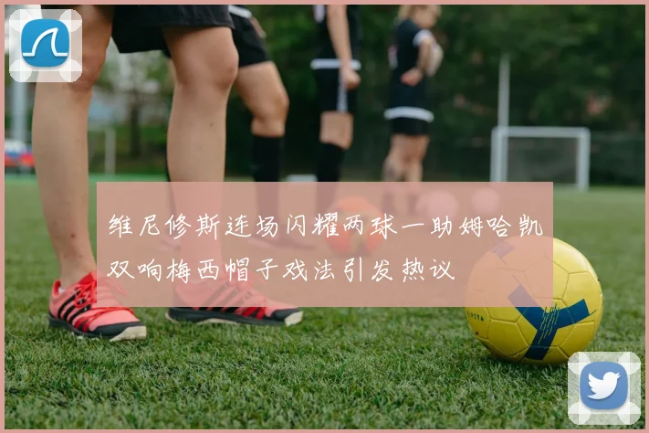 维尼修斯连场闪耀两球一助姆哈凯双响梅西帽子戏法引发热议