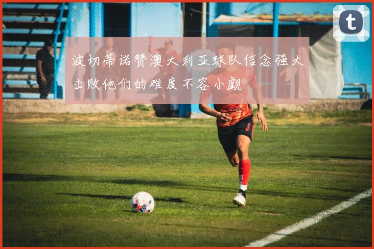 波切蒂诺赞澳大利亚球队信念强大击败他们的难度不容小觑